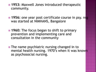 1953: Maxwell Jones introduced therapeutic
community.
 1956: one year post certificate course in psy. nsg
was started at NIMHANS, Bangalore
 1960: The focus began to shift to primary
prevention and implementing care and
consultation in the community
 The name psychiatric nursing changed in to
mental health nursing. 1970’s when it was known
as psychosocial nursing.
 