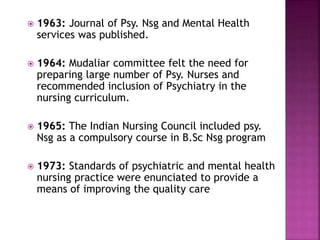  1963: Journal of Psy. Nsg and Mental Health
services was published.
 1964: Mudaliar committee felt the need for
preparing large number of Psy. Nurses and
recommended inclusion of Psychiatry in the
nursing curriculum.
 1965: The Indian Nursing Council included psy.
Nsg as a compulsory course in B.Sc Nsg program
 1973: Standards of psychiatric and mental health
nursing practice were enunciated to provide a
means of improving the quality care
 