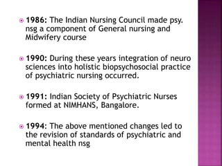  1986: The Indian Nursing Council made psy.
nsg a component of General nursing and
Midwifery course
 1990: During these years integration of neuro
sciences into holistic biopsychosocial practice
of psychiatric nursing occurred.
 1991: Indian Society of Psychiatric Nurses
formed at NIMHANS, Bangalore.
 1994: The above mentioned changes led to
the revision of standards of psychiatric and
mental health nsg
 