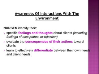Awareness Of Interactions With The
Environment
NURSES identify their:
 specific feelings and thoughts about clients (including
feelings of acceptance or rejection)
 evaluate the consequences of their actions toward
clients
 learn to effectively differentiate between their own needs
and client needs.
 