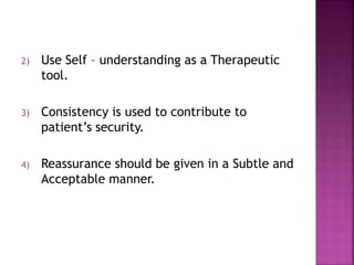 2) Use Self – understanding as a Therapeutic
tool.
3) Consistency is used to contribute to
patient’s security.
4) Reassurance should be given in a Subtle and
Acceptable manner.
 