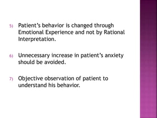 5) Patient’s behavior is changed through
Emotional Experience and not by Rational
Interpretation.
6) Unnecessary increase in patient’s anxiety
should be avoided.
7) Objective observation of patient to
understand his behavior.
 
