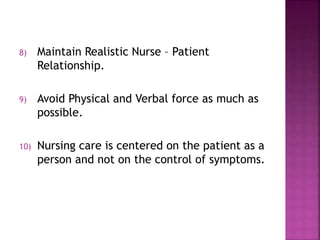 8) Maintain Realistic Nurse – Patient
Relationship.
9) Avoid Physical and Verbal force as much as
possible.
10) Nursing care is centered on the patient as a
person and not on the control of symptoms.
 