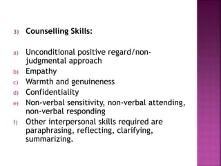 3) Counselling Skills:
a) Unconditional positive regard/non-
judgmental approach
b) Empathy
c) Warmth and genuineness
d) Confidentiality
e) Non-verbal sensitivity, non-verbal attending,
non-verbal responding
f) Other interpersonal skills required are
paraphrasing, reflecting, clarifying,
summarizing.
 