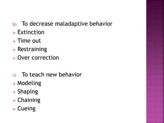 b) To decrease maladaptive behavior
 Extinction
 Time out
 Restraining
 Over correction
c) To teach new behavior
 Modeling
 Shaping
 Chaining
 Cueing
 