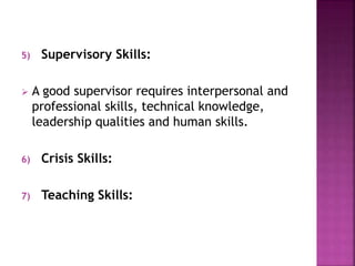 5) Supervisory Skills:
 A good supervisor requires interpersonal and
professional skills, technical knowledge,
leadership qualities and human skills.
6) Crisis Skills:
7) Teaching Skills:
 