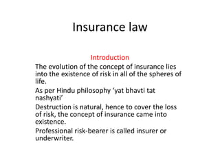 Insurance law
Introduction
The evolution of the concept of insurance lies
into the existence of risk in all of the spheres of
life.
As per Hindu philosophy ‘yat bhavti tat
nashyati’
Destruction is natural, hence to cover the loss
of risk, the concept of insurance came into
existence.
Professional risk-bearer is called insurer or
underwriter.
 