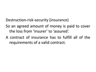 Destruction-risk-security (insurance)
So an agreed amount of money is paid to cover
the loss from ‘insurer’ to ‘assured’.
A contract of insurance has to fulfill all of the
requirements of a valid contract.
 