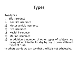 Types
Two types
i. Life insurance
ii. Non-life insurance
a) Motor vehicle insurance
b) Fire insurance
c) Health insurance
d) Marine insurance
e) In addition a number of other types of subjects are
being added into the list day by day to cover different
types of risks.
In others words we can say that the list is not exhaustive.
 