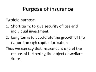 Purpose of insurance
Twofold purpose
1. Short term: to give security of loss and
individual investment
2. Long term: to accelerate the growth of the
nation through capital formation
Thus we can say that insurance is one of the
means of furthering the object of welfare
State
 