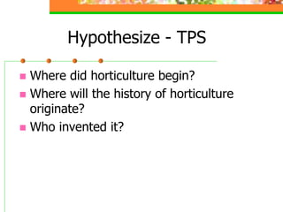 Hypothesize - TPS
 Where did horticulture begin?
 Where will the history of horticulture
originate?
 Who invented it?
 