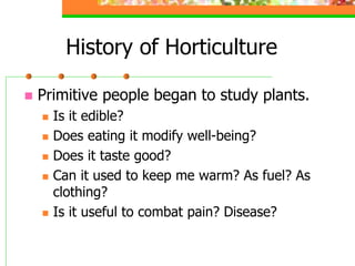 History of Horticulture
 Primitive people began to study plants.
 Is it edible?
 Does eating it modify well-being?
 Does it taste good?
 Can it used to keep me warm? As fuel? As
clothing?
 Is it useful to combat pain? Disease?
 