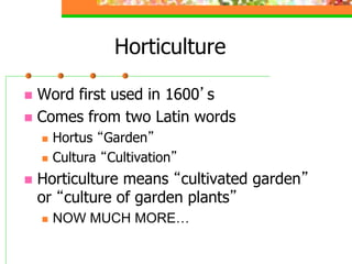 Horticulture
 Word first used in 1600’s
 Comes from two Latin words
 Hortus “Garden”
 Cultura “Cultivation”
 Horticulture means “cultivated garden”
or “culture of garden plants”
 NOW MUCH MORE…
 