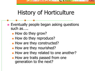 History of Horticulture
 Eventually people began asking questions
such as…..
 How do they grow?
 How do they reproduce?
 How are they constructed?
 How are they nourished?
 How are they related to one another?
 How are traits passed from one
generation to the next?
 
