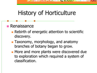 History of Horticulture
 Renaissance
 Rebirth of energetic attention to scientific
discovery.
 Taxonomy, morphology, and anatomy
branches of botany began to grow.
 More and more plants were discovered due
to exploration which required a system of
classification.
 