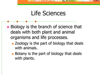 Life Sciences
 Biology is the branch of science that
deals with both plant and animal
organisms and life processes.
 Zoology is the part of biology that deals
with animals.
 Botany is the part of biology that deals
with plants.
 