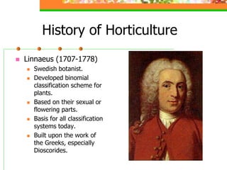 History of Horticulture
 Linnaeus (1707-1778)
 Swedish botanist.
 Developed binomial
classification scheme for
plants.
 Based on their sexual or
flowering parts.
 Basis for all classification
systems today.
 Built upon the work of
the Greeks, especially
Dioscorides.
 