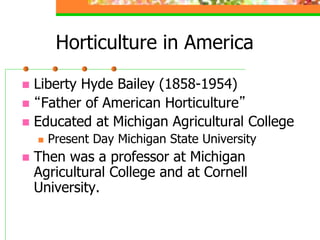 Horticulture in America
 Liberty Hyde Bailey (1858-1954)
 “Father of American Horticulture”
 Educated at Michigan Agricultural College
 Present Day Michigan State University
 Then was a professor at Michigan
Agricultural College and at Cornell
University.
 