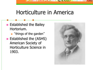 Horticulture in America
 Established the Bailey
Hortorium.
 “things of the garden”
 Established the (ASHS)
American Society of
Horticulture Science in
1903.
 