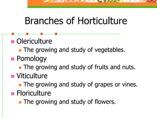 Branches of Horticulture
 Olericulture
 The growing and study of vegetables.
 Pomology
 The growing and study of fruits and nuts.
 Viticulture
 The growing and study of grapes or vines.
 Floriculture
 The growing and study of flowers.
 