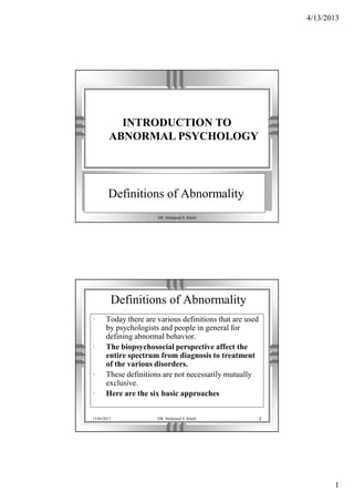 4/13/2013
1
13/04/2013 DR. Mohamed S. Khalil 1
Definitions of Abnormality
INTRODUCTION TO
ABNORMAL PSYCHOLOGY
13/04/2013 DR. Mohamed S. Khalil 2
Definitions of Abnormality
• Today there are various definitions that are used
by psychologists and people in general for
defining abnormal behavior.
• The biopsychosocial perspective affect the
entire spectrum from diagnosis to treatment
of the various disorders.
• These definitions are not necessarily mutually
exclusive.
• Here are the six basic approaches
 