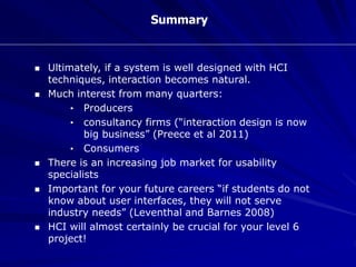 Summary
 Ultimately, if a system is well designed with HCI
techniques, interaction becomes natural.
 Much interest from many quarters:
• Producers
• consultancy firms (“interaction design is now
big business” (Preece et al 2011)
• Consumers
 There is an increasing job market for usability
specialists
 Important for your future careers “if students do not
know about user interfaces, they will not serve
industry needs” (Leventhal and Barnes 2008)
 HCI will almost certainly be crucial for your level 6
project!
 