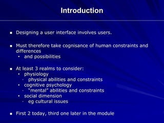 Introduction
 Designing a user interface involves users.
 Must therefore take cognisance of human constraints and
differences
• and possibilities
 At least 3 realms to consider:
• physiology
• physical abilities and constraints
• cognitive psychology
• “mental” abilities and constraints
• social dimension
• eg cultural issues
 First 2 today, third one later in the module
 