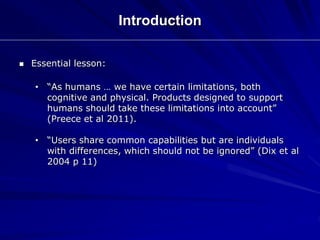 Introduction
 Essential lesson:
• “As humans … we have certain limitations, both
cognitive and physical. Products designed to support
humans should take these limitations into account”
(Preece et al 2011).
• “Users share common capabilities but are individuals
with differences, which should not be ignored” (Dix et al
2004 p 11)
 