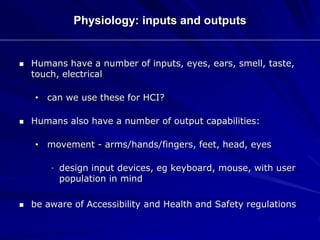 Physiology: inputs and outputs
 Humans have a number of inputs, eyes, ears, smell, taste,
touch, electrical
• can we use these for HCI?
 Humans also have a number of output capabilities:
• movement - arms/hands/fingers, feet, head, eyes
• design input devices, eg keyboard, mouse, with user
population in mind
 be aware of Accessibility and Health and Safety regulations
 