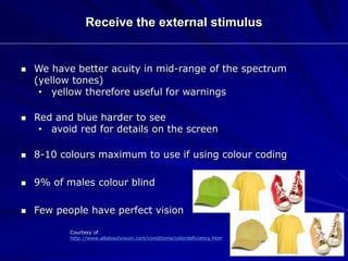 Receive the external stimulus
 We have better acuity in mid-range of the spectrum
(yellow tones)
• yellow therefore useful for warnings
 Red and blue harder to see
• avoid red for details on the screen
 8-10 colours maximum to use if using colour coding
 9% of males colour blind
 Few people have perfect vision
Courtesy of
http://www.allaboutvision.com/conditions/colordeficiency.htm
 