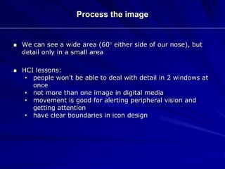 Process the image
 We can see a wide area (60 either side of our nose), but
detail only in a small area
 HCI lessons:
• people won’t be able to deal with detail in 2 windows at
once
• not more than one image in digital media
• movement is good for alerting peripheral vision and
getting attention
• have clear boundaries in icon design
 