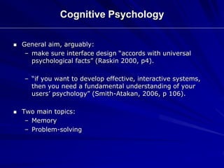 Cognitive Psychology
 General aim, arguably:
– make sure interface design “accords with universal
psychological facts” (Raskin 2000, p4).
– “if you want to develop effective, interactive systems,
then you need a fundamental understanding of your
users’ psychology” (Smith-Atakan, 2006, p 106).
 Two main topics:
– Memory
– Problem-solving
 