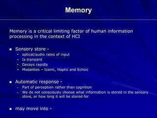 Memory
Memory is a critical limiting factor of human information
processing in the context of HCI
 Sensory store -
• optical/audio rates of input
• Is transient
• Decays rapidly
• Modalities – Iconic, Haptic and Echoic
 Automatic response -
• Part of perception rather than cognition
• We do not consciously choose what information is stored in the sensory
store, or how long it will be stored for
 may move into -
 