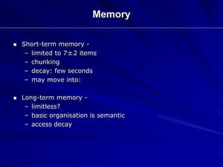  Short-term memory -
– limited to 7±2 items
– chunking
– decay: few seconds
– may move into:
 Long-term memory -
– limitless?
– basic organisation is semantic
– access decay
Memory
 
