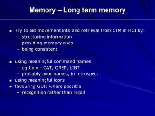 Memory – Long term memory
 Try to aid movement into and retrieval from LTM in HCI by:
– structuring information
– providing memory cues
– being consistent
 using meaningful command names
– eg Unix - CAT, GREP, LINT
– probably poor names, in retrospect
 using meaningful icons
 favouring GUIs where possible
– recognition rather than recall
 