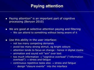 Paying attention
 Paying attention” is an important part of cognitive
processing (Benyon 2010)
 We are good at selective attention paying and filtering
– We can attend to something without being aware of it
 Use this ability in the user interface:
– not too many competing demands
– avoid too many strong stimuli, eg bright colours
– attention tends to focus on change - hence in digital media
– animation and sound will “win” over text
– too much information  “cognitive overload” (“information
overload”)  stress and fatigue
– continuous repetitive tasks also  stress and fatigue
• design “closure events” into the interface
 