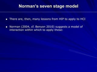 Norman’s seven stage model
 There are, then, many lessons from HIP to apply to HCI
 Norman (2004, cf. Benyon 2010) suggests a model of
interaction within which to apply these:
 