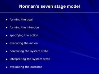 Norman’s seven stage model
 forming the goal
 forming the intention
 specifying the action
 executing the action
 perceiving the system state
 interpreting the system state
 evaluating the outcome
 