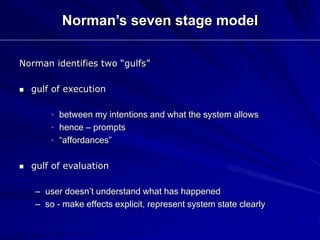 Norman identifies two “gulfs”
 gulf of execution
• between my intentions and what the system allows
• hence – prompts
• “affordances”
 gulf of evaluation
– user doesn’t understand what has happened
– so - make effects explicit, represent system state clearly
Norman’s seven stage model
 