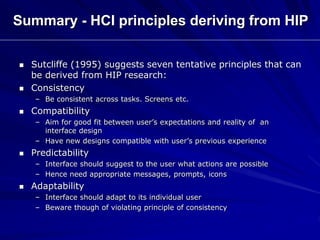 Summary - HCI principles deriving from HIP
 Sutcliffe (1995) suggests seven tentative principles that can
be derived from HIP research:
 Consistency
– Be consistent across tasks. Screens etc.
 Compatibility
– Aim for good fit between user’s expectations and reality of an
interface design
– Have new designs compatible with user’s previous experience
 Predictability
– Interface should suggest to the user what actions are possible
– Hence need appropriate messages, prompts, icons
 Adaptability
– Interface should adapt to its individual user
– Beware though of violating principle of consistency
 