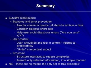 Summary
 Sutcliffe (continued):
– Economy and error prevention
• Aim for minimum number of steps to achieve a task
• Consider dialogue short cuts
• Help user avoid disastrous errors (“Are you sure?
Y/N”)
– User control
• User should be and feel in control - relates to
predictability
• “Undo” is important aspect
– Structure
• Structure interfaces to reduce complexity
• Present only relevant information, in a simple manner
 NB – these are no means the only set of HCI principles!
 