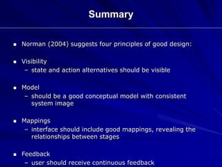  Norman (2004) suggests four principles of good design:
 Visibility
– state and action alternatives should be visible
 Model
– should be a good conceptual model with consistent
system image
 Mappings
– interface should include good mappings, revealing the
relationships between stages
 Feedback
– user should receive continuous feedback
Summary
 