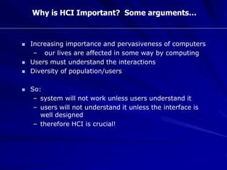 Why is HCI Important? Some arguments…
 Increasing importance and pervasiveness of computers
– our lives are affected in some way by computing
 Users must understand the interactions
 Diversity of population/users
 So:
– system will not work unless users understand it
– users will not understand it unless the interface is
well designed
– therefore HCI is crucial!
 