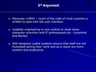 3rd Argument
 Macaulay (1995) – much of the code of most systems is
written to deal with the user interface
 Usability engineering is now central to what many
computer scientists and IT professionals do - Leventhal
and Barnes
 Well designed usable systems ensure that staff are not
frustrated during their work and as a result are more
content and productive.
 