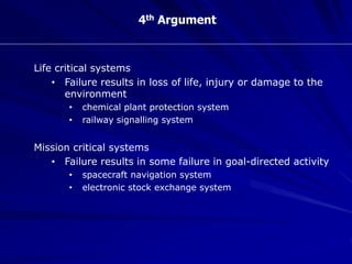 4th Argument
Life critical systems
• Failure results in loss of life, injury or damage to the
environment
• chemical plant protection system
• railway signalling system
Mission critical systems
• Failure results in some failure in goal-directed activity
• spacecraft navigation system
• electronic stock exchange system
 