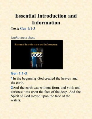 Essential Introduction and
Information
Text: Gen 1:1-3
Undercover Boss
Gen 1:1-3
1In the beginning God created the heaven and
the earth.
2And the earth was without form, and void; and
darkness was upon the face of the deep. And the
Spirit of God moved upon the face of the
waters.
 