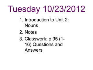 Tuesday 10/23/2012
  1. Introduction to Unit 2:
     Nouns
  2. Notes
  3. Classwork: p 95 (1-
     16) Questions and
     Answers
 