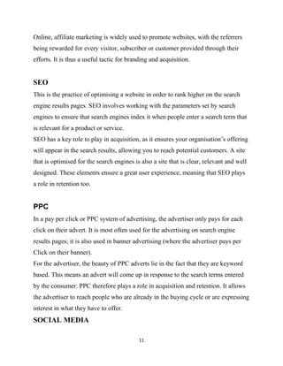 Online, affiliate marketing is widely used to promote websites, with the referrers
being rewarded for every visitor, subscriber or customer provided through their
efforts. It is thus a useful tactic for branding and acquisition.


SEO
This is the practice of optimising a website in order to rank higher on the search
engine results pages. SEO involves working with the parameters set by search
engines to ensure that search engines index it when people enter a search term that
is relevant for a product or service.
SEO has a key role to play in acquisition, as it ensures your organisation‟s offering
will appear in the search results, allowing you to reach potential customers. A site
that is optimised for the search engines is also a site that is clear, relevant and well
designed. These elements ensure a great user experience, meaning that SEO plays
a role in retention too.


PPC
In a pay per click or PPC system of advertising, the advertiser only pays for each
click on their advert. It is most often used for the advertising on search engine
results pages; it is also used in banner advertising (where the advertiser pays per
Click on their banner).
For the advertiser, the beauty of PPC adverts lie in the fact that they are keyword
based. This means an advert will come up in response to the search terms entered
by the consumer. PPC therefore plays a role in acquisition and retention. It allows
the advertiser to reach people who are already in the buying cycle or are expressing
interest in what they have to offer.
SOCIAL MEDIA

                                           11
 