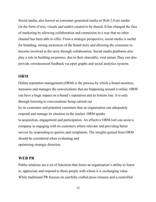 Social media, also known as consumer generated media or Web 2.0 are media
(in the form of text, visuals and audio) created to be shared. It has changed the face
of marketing by allowing collaboration and connection in a way that no other
channel has been able to offer. From a strategic perspective, social media is useful
for branding, raising awareness of the brand story and allowing the consumer to
become involved in the story through collaboration. Social media platforms also
play a role in building awareness, due to their shareable, viral nature.They can also
provide crowdsourced feedback via open graphs and social analytics systems


ORM
Online reputation management (ORM) is the process by which a brand monitors,
measures and manages the conversations that are happening around it online. ORM
can have a huge impact on a brand‟s reputation and its bottom line. It is only
through listening to conversations being carried out
by its customers and potential customers that an organisation can adequately
respond and manage its situation in the market. ORM speaks
to acquisition, engagement and participation. An effective ORM tool can assist a
company in engaging with its customers where relevant and providing better
service by responding to queries and complaints. The insights gained from ORM
should be considered when evaluating and
optimising strategic direction.


WEB PR
Public relations are a set of functions that foster an organisation‟s ability to listen
to, appreciate and respond to those people with whom it is exchanging value.
While traditional PR focuses on carefully crafted press releases and a controlled

                                           12
 