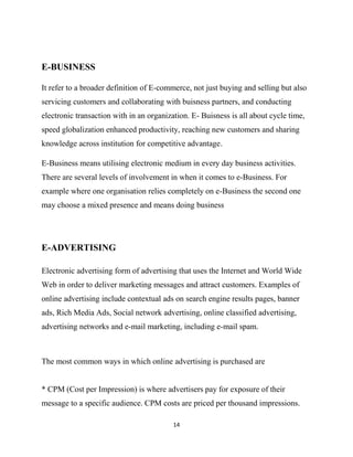 E-BUSINESS

It refer to a broader definition of E-commerce, not just buying and selling but also
servicing customers and collaborating with buisness partners, and conducting
electronic transaction with in an organization. E- Buisness is all about cycle time,
speed globalization enhanced productivity, reaching new customers and sharing
knowledge across institution for competitive advantage.

E-Business means utilising electronic medium in every day business activities.
There are several levels of involvement in when it comes to e-Business. For
example where one organisation relies completely on e-Business the second one
may choose a mixed presence and means doing business




E-ADVERTISING

Electronic advertising form of advertising that uses the Internet and World Wide
Web in order to deliver marketing messages and attract customers. Examples of
online advertising include contextual ads on search engine results pages, banner
ads, Rich Media Ads, Social network advertising, online classified advertising,
advertising networks and e-mail marketing, including e-mail spam.



The most common ways in which online advertising is purchased are


* CPM (Cost per Impression) is where advertisers pay for exposure of their
message to a specific audience. CPM costs are priced per thousand impressions.

                                          14
 
